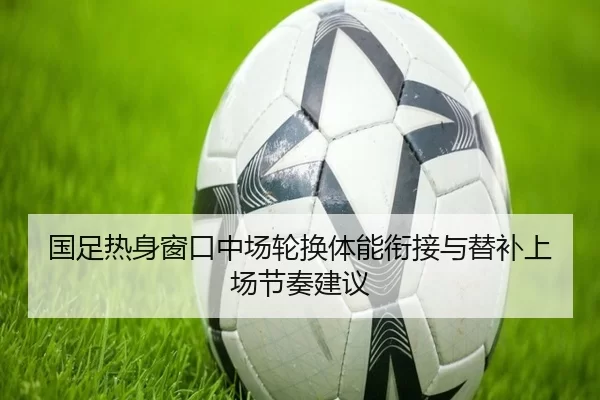 国足热身窗口中场轮换体能衔接与替补上场节奏建议